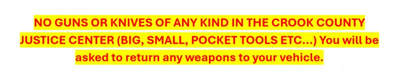 NO GUNS OR KNIVES OF ANY KIND IN THE CROOK COUNTY JUSTICE CENTER (BIG, SMALL, POCKET TOOLS ETC...) You will be asked to return any weapons to your vehicle.