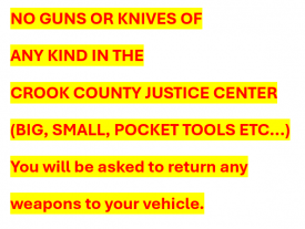NO GUNS OR KNIVES OF  ANY KIND IN THE  CROOK COUNTY  JUSTICE CENTER  (BIG, SMALL, POCKET TOOLS ETC...)  You will be asked to return any weapons to your vehicle.